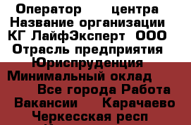 Оператор Call-центра › Название организации ­ КГ ЛайфЭксперт, ООО › Отрасль предприятия ­ Юриспруденция › Минимальный оклад ­ 40 000 - Все города Работа » Вакансии   . Карачаево-Черкесская респ.,Карачаевск г.